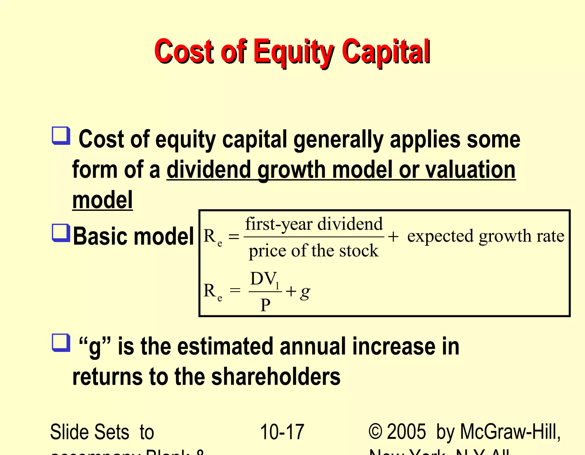 Slide Sets to © 2005 by McGraw-Hill,10-17
Cost of Equity CapitalCost of Equity Capital
 Cost of equity capital generally applies some
form of a dividend growth model or valuation
model
Basic model
 “g” is the estimated annual increase in
returns to the shareholders
e
1
e
first-year dividend
R expected growth rate
price of the stock
DV
R =
P
g
= +
+
 