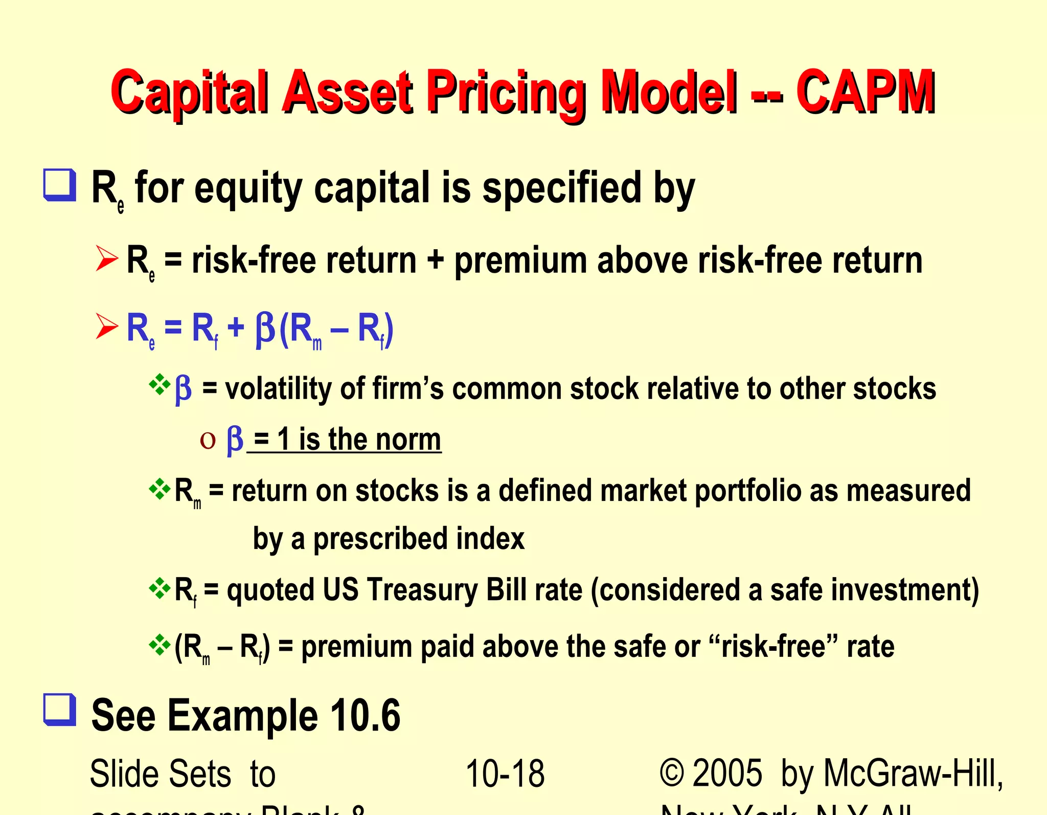 Slide Sets to © 2005 by McGraw-Hill,10-18
Capital Asset Pricing Model -- CAPMCapital Asset Pricing Model -- CAPM
 Re for equity capital is specified by
Re = risk-free return + premium above risk-free return
Re = Rf + β(Rm – Rf)
β = volatility of firm’s common stock relative to other stocks
ο β = 1 is the norm
Rm = return on stocks is a defined market portfolio as measured
by a prescribed index
Rf = quoted US Treasury Bill rate (considered a safe investment)
(Rm – Rf) = premium paid above the safe or “risk-free” rate
 See Example 10.6
 