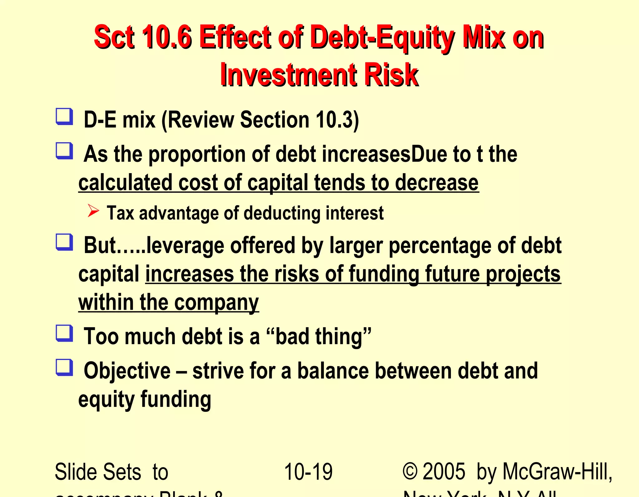 Slide Sets to © 2005 by McGraw-Hill,10-19
Sct 10.6 Effect of Debt-Equity Mix onSct 10.6 Effect of Debt-Equity Mix on
Investment RiskInvestment Risk
 D-E mix (Review Section 10.3)
 As the proportion of debt increasesDue to t the
calculated cost of capital tends to decrease
 Tax advantage of deducting interest
 But…..leverage offered by larger percentage of debt
capital increases the risks of funding future projects
within the company
 Too much debt is a “bad thing”
 Objective – strive for a balance between debt and
equity funding
 