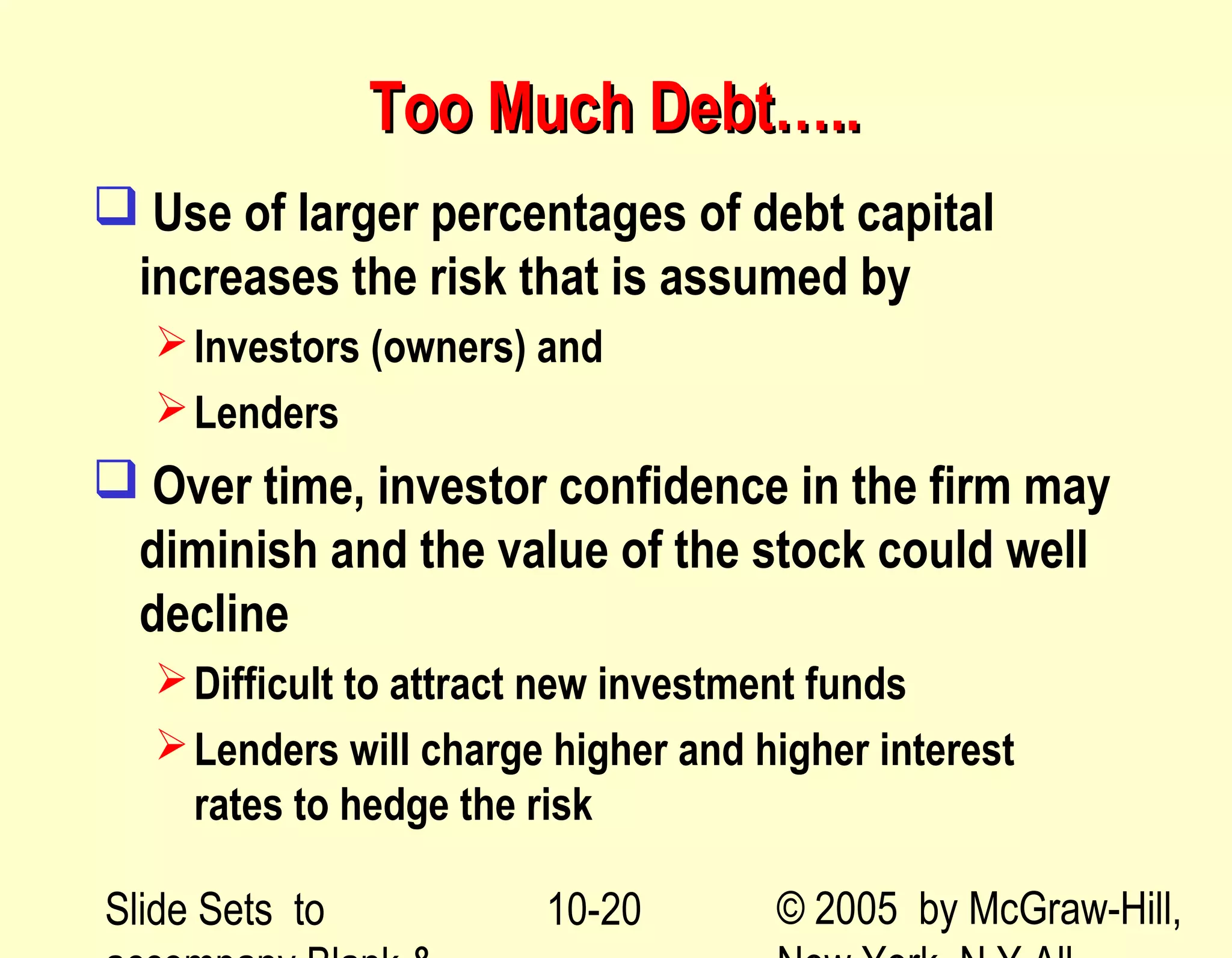 Slide Sets to © 2005 by McGraw-Hill,10-20
Too Much Debt…..Too Much Debt…..
 Use of larger percentages of debt capital
increases the risk that is assumed by
Investors (owners) and
Lenders
 Over time, investor confidence in the firm may
diminish and the value of the stock could well
decline
Difficult to attract new investment funds
Lenders will charge higher and higher interest
rates to hedge the risk
 