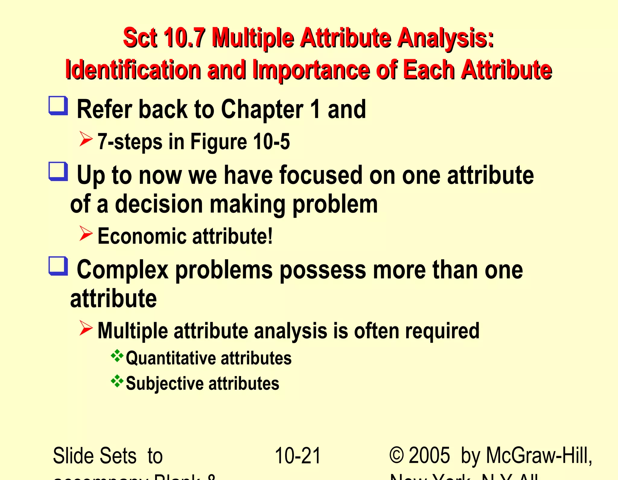 Slide Sets to © 2005 by McGraw-Hill,10-21
Sct 10.7 Multiple Attribute Analysis:Sct 10.7 Multiple Attribute Analysis:
Identification and Importance of Each AttributeIdentification and Importance of Each Attribute
 Refer back to Chapter 1 and
7-steps in Figure 10-5
 Up to now we have focused on one attribute
of a decision making problem
Economic attribute!
 Complex problems possess more than one
attribute
Multiple attribute analysis is often required
Quantitative attributes
Subjective attributes
 