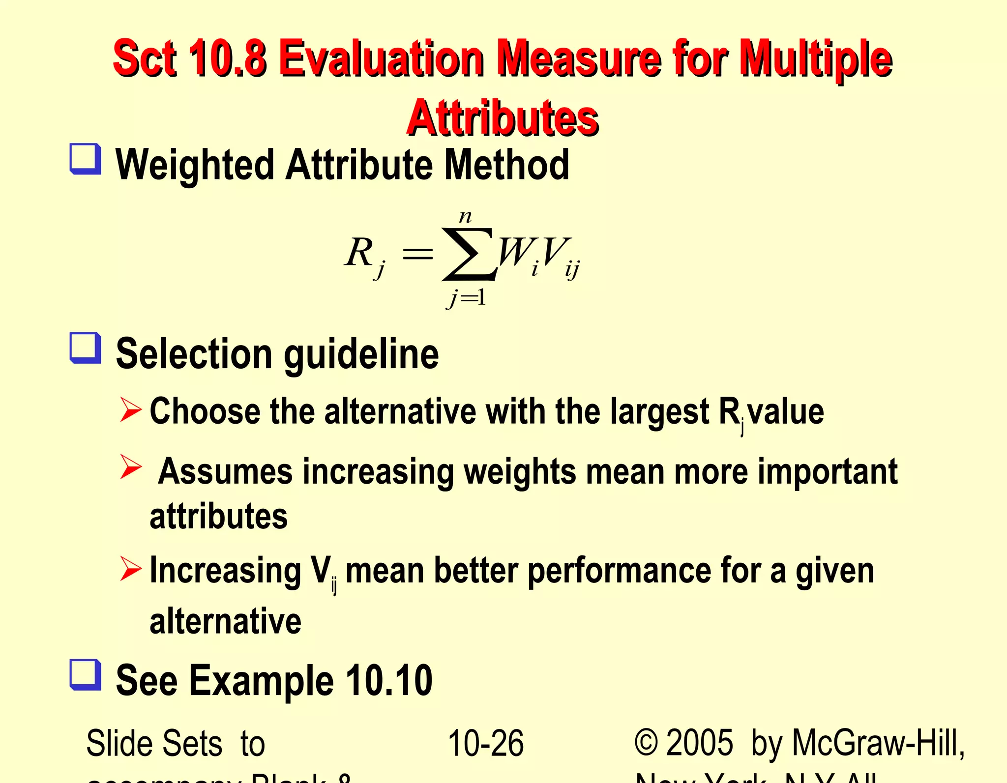 Slide Sets to © 2005 by McGraw-Hill,10-26
Sct 10.8 Evaluation Measure for MultipleSct 10.8 Evaluation Measure for Multiple
AttributesAttributes
 Weighted Attribute Method
 Selection guideline
Choose the alternative with the largest Rjvalue
 Assumes increasing weights mean more important
attributes
Increasing Vij mean better performance for a given
alternative
 See Example 10.10
1
n
j i ij
j
R WV
=
= ∑
 