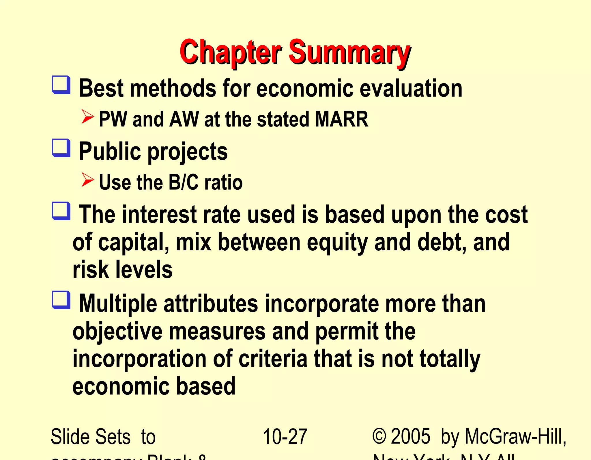 Slide Sets to © 2005 by McGraw-Hill,10-27
Chapter SummaryChapter Summary
 Best methods for economic evaluation
PW and AW at the stated MARR
 Public projects
Use the B/C ratio
 The interest rate used is based upon the cost
of capital, mix between equity and debt, and
risk levels
 Multiple attributes incorporate more than
objective measures and permit the
incorporation of criteria that is not totally
economic based
 