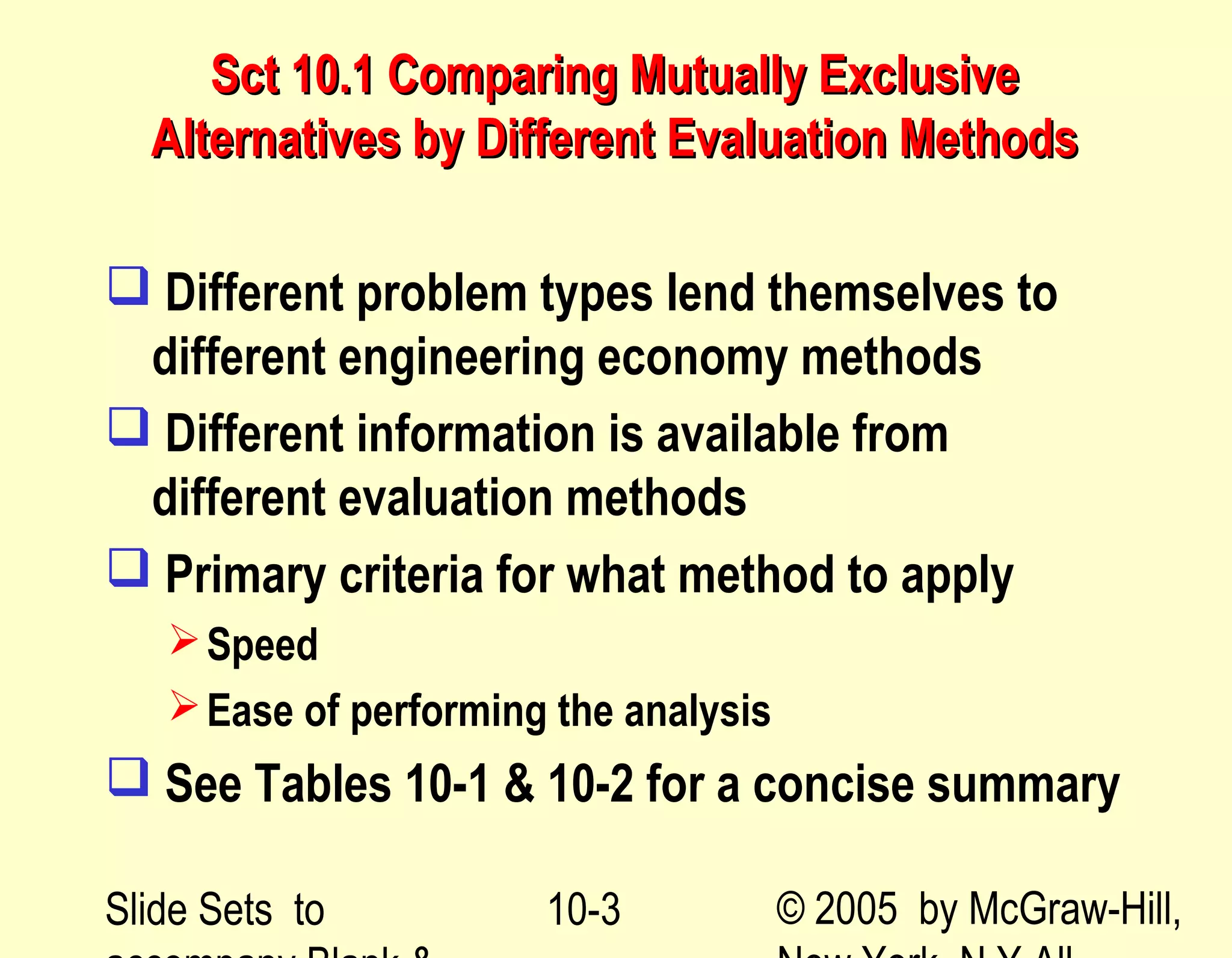 Slide Sets to © 2005 by McGraw-Hill,10-3
Sct 10.1 Comparing Mutually ExclusiveSct 10.1 Comparing Mutually Exclusive
Alternatives by Different Evaluation MethodsAlternatives by Different Evaluation Methods
 Different problem types lend themselves to
different engineering economy methods
 Different information is available from
different evaluation methods
 Primary criteria for what method to apply
Speed
Ease of performing the analysis
 See Tables 10-1 & 10-2 for a concise summary
 