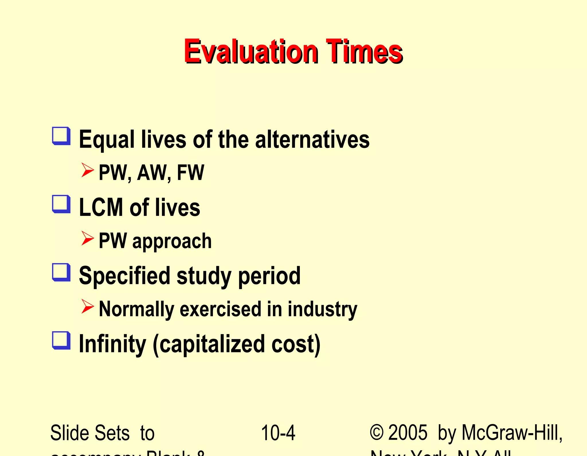Slide Sets to © 2005 by McGraw-Hill,10-4
Evaluation TimesEvaluation Times
 Equal lives of the alternatives
PW, AW, FW
 LCM of lives
PW approach
 Specified study period
Normally exercised in industry
 Infinity (capitalized cost)
 