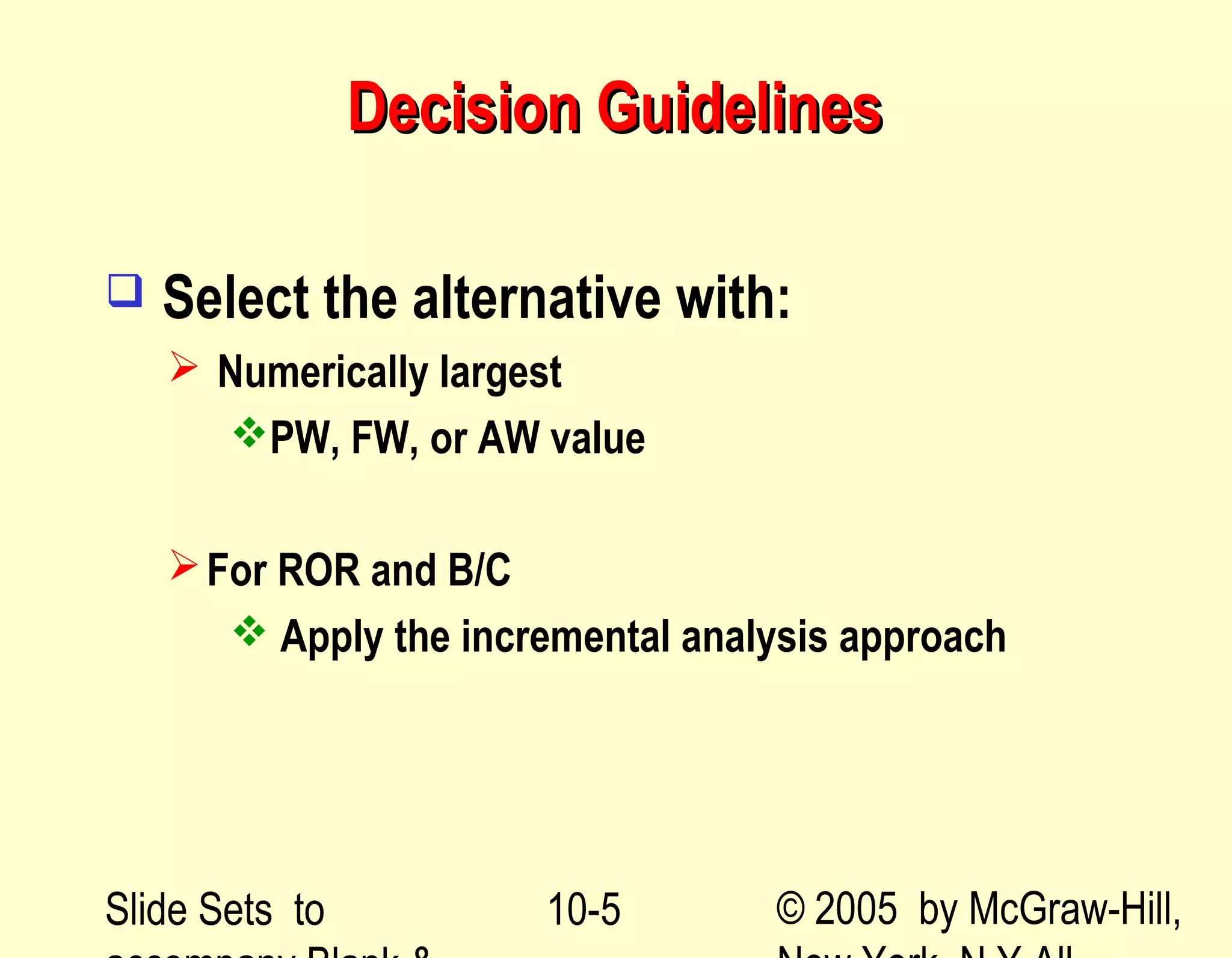 Slide Sets to © 2005 by McGraw-Hill,10-5
Decision GuidelinesDecision Guidelines
 Select the alternative with:
 Numerically largest
PW, FW, or AW value
For ROR and B/C
 Apply the incremental analysis approach
 