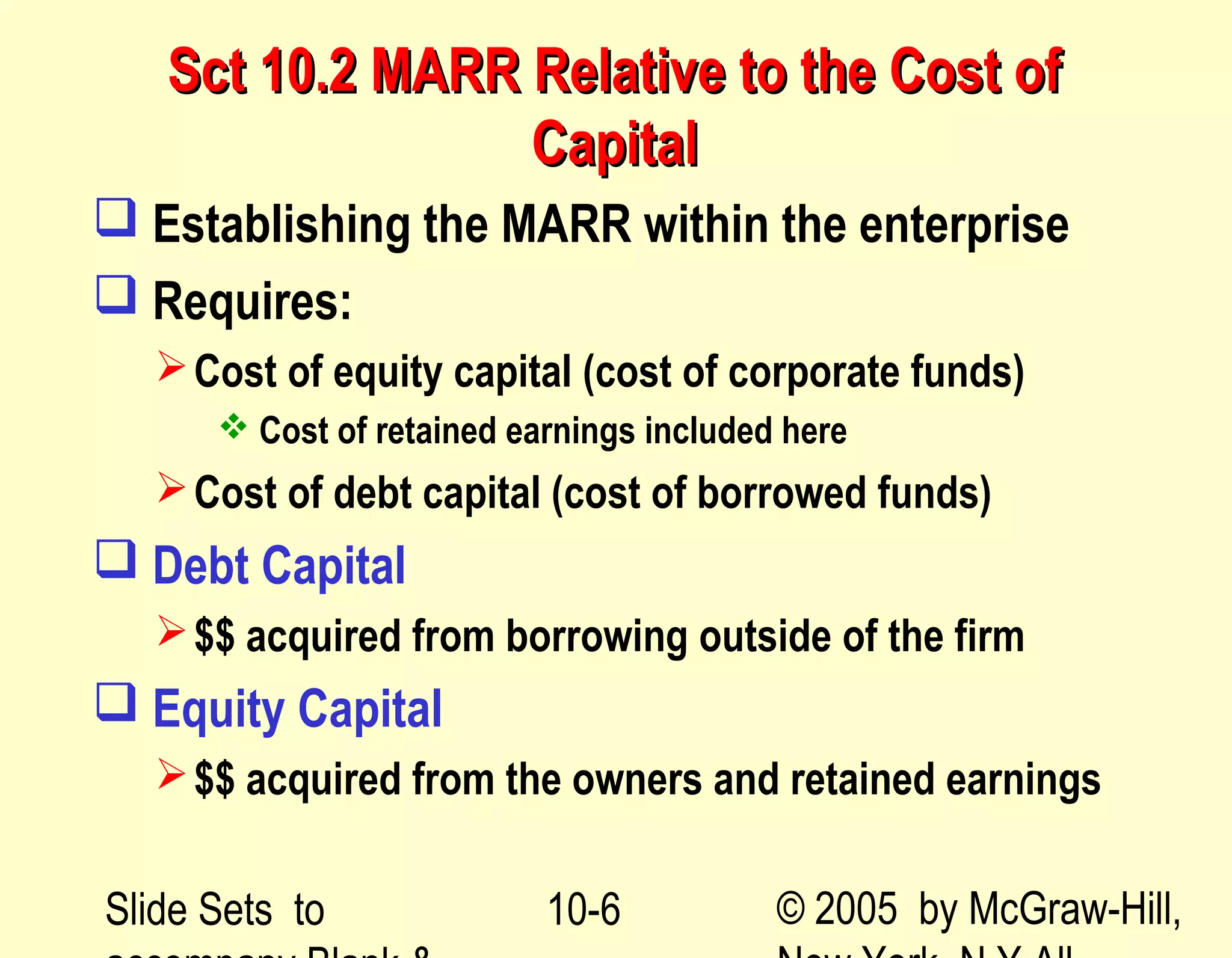 Slide Sets to © 2005 by McGraw-Hill,10-6
Sct 10.2 MARR Relative to the Cost ofSct 10.2 MARR Relative to the Cost of
CapitalCapital
 Establishing the MARR within the enterprise
 Requires:
Cost of equity capital (cost of corporate funds)
 Cost of retained earnings included here
Cost of debt capital (cost of borrowed funds)
 Debt Capital
$$ acquired from borrowing outside of the firm
 Equity Capital
$$ acquired from the owners and retained earnings
 