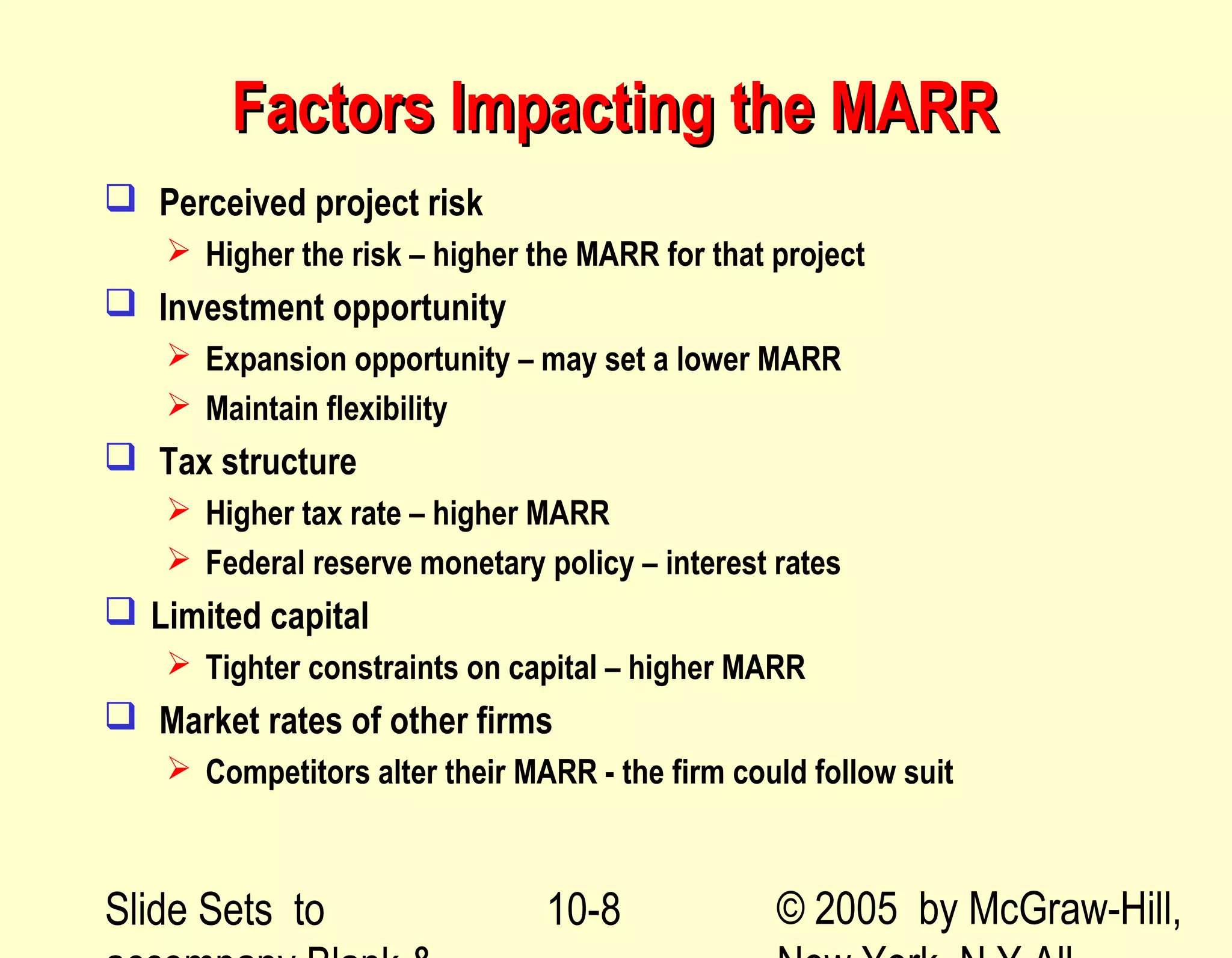 Slide Sets to © 2005 by McGraw-Hill,10-8
Factors Impacting the MARRFactors Impacting the MARR
 Perceived project risk
 Higher the risk – higher the MARR for that project
 Investment opportunity
 Expansion opportunity – may set a lower MARR
 Maintain flexibility
 Tax structure
 Higher tax rate – higher MARR
 Federal reserve monetary policy – interest rates
 Limited capital
 Tighter constraints on capital – higher MARR
 Market rates of other firms
 Competitors alter their MARR - the firm could follow suit
 