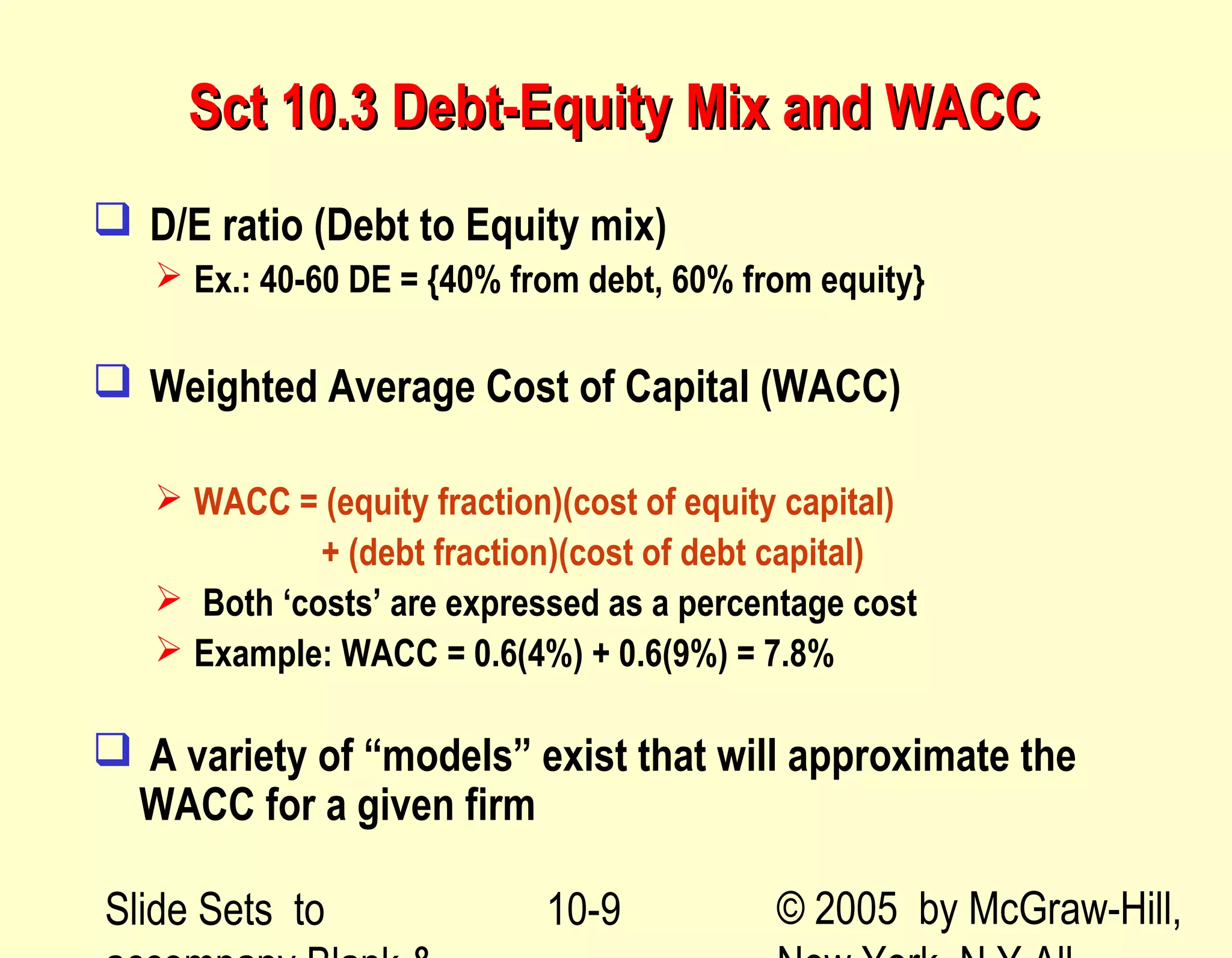 Slide Sets to © 2005 by McGraw-Hill,10-9
Sct 10.3 Debt-Equity Mix and WACCSct 10.3 Debt-Equity Mix and WACC
 D/E ratio (Debt to Equity mix)
 Ex.: 40-60 DE = {40% from debt, 60% from equity}
 Weighted Average Cost of Capital (WACC)
 WACC = (equity fraction)(cost of equity capital)
+ (debt fraction)(cost of debt capital)
 Both ‘costs’ are expressed as a percentage cost
 Example: WACC = 0.6(4%) + 0.6(9%) = 7.8%
 A variety of “models” exist that will approximate the
WACC for a given firm
 