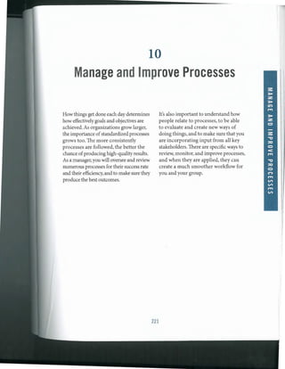 10
Manage and Improve Processes
How things get done each daydetermines
howeffectivelygoals and objectives are
achieved. As organizations grow larger,
the importance ofstandardizedprocesses
grows too. The more consistently
processes are followed, the better the
chance ofproducing high-quality results.
As a manager,you will oversee and review
numerous processes for their success rate
and theirefficiency,and to make sure they
produce the best outcomes.
221
It's also important to understand how
people relate to processes, to be able
to evaluate and create new ways of
doing things, and to make sure that you
are incorporating input from all key
stakeholders. There are specific ways to
review, monitor,and improve processes,
and when they are applied, they can
create a much smoother workflow for
you and your group.
 