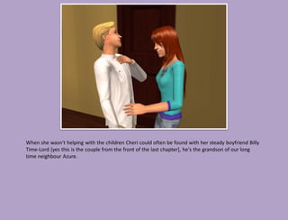 When she wasn't helping with the children Cheri could often be found with her steady boyfriend Billy
Time-Lord [yes this is the couple from the front of the last chapter], he's the grandson of our long
time neighbour Azure.
 