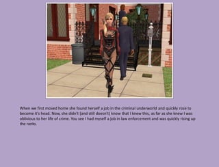 When we first moved home she found herself a job in the criminal underworld and quickly rose to
become it's head. Now, she didn't (and still doesn't) know that I knew this, as far as she knew I was
oblivious to her life of crime. You see I had myself a job in law enforcement and was quickly rising up
the ranks.
 