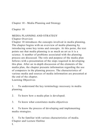 Chapter 10 - Media Planning and Strategy
Chapter 10
MEDIA PLANNING AND STRATEGY
Chapter Overview
Chapter 10 introduces the concepts involved in media planning.
The chapter begins with an overview of media planning by
introducing some key terms and concepts. At this point, the text
points out that media planning is as much an art as it is a
science. A number of problems associated with the planning
process are discussed. The role and purpose of the media plan
follows with a presentation of the steps required in developing
this plan. After an in-depth discussion of the elements of the
media plan, the chapter presents information regarding the use
of computers in the planning process. The characteristics of
various media and sources of media information are presented at
the end of the chapter.
Learning Objectives
1. To understand the key terminology necessary in media
planning.
2. To know how a media plan is developed.
3. To know what constitutes media objectives
4. To know the process of developing and implementing
media strategies.
5. To be familiar with various characteristics of media.
Chapter and Lecture Outline
I.
 