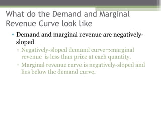 What do the Demand and Marginal
Revenue Curve look like
 • Demand and marginal revenue are negatively-
   sloped
  ▫ Negatively-sloped demand curve⇒marginal
    revenue is less than price at each quantity.
  ▫ Marginal revenue curve is negatively-sloped and
    lies below the demand curve.
 