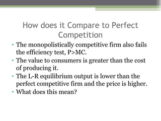How does it Compare to Perfect
             Competition
• The monopolistically competitive firm also fails
  the efficiency test, P>MC.
• The value to consumers is greater than the cost
  of producing it.
• The L-R equilibrium output is lower than the
  perfect competitive firm and the price is higher.
• What does this mean?
 
