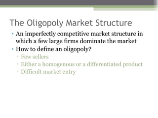 The Oligopoly Market Structure
• An imperfectly competitive market structure in
  which a few large firms dominate the market
• How to define an oligopoly?
 ▫ Few sellers
 ▫ Either a homogenous or a differentiated product
 ▫ Difficult market entry
 