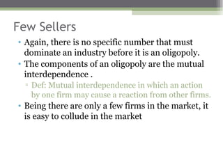 Few Sellers
• Again, there is no specific number that must
  dominate an industry before it is an oligopoly.
• The components of an oligopoly are the mutual
  interdependence .
  ▫ Def: Mutual interdependence in which an action
    by one firm may cause a reaction from other firms.
• Being there are only a few firms in the market, it
  is easy to collude in the market
 