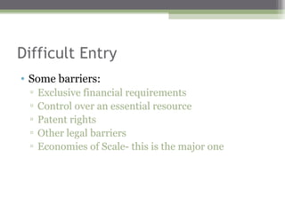 Difficult Entry
• Some barriers:
 ▫   Exclusive financial requirements
 ▫   Control over an essential resource
 ▫   Patent rights
 ▫   Other legal barriers
 ▫   Economies of Scale- this is the major one
 