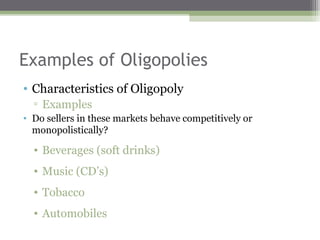 Examples of Oligopolies
• Characteristics of Oligopoly
  ▫ Examples
• Do sellers in these markets behave competitively or
  monopolistically?

  • Beverages (soft drinks)
  • Music (CD’s)
  • Tobacco
  • Automobiles
 