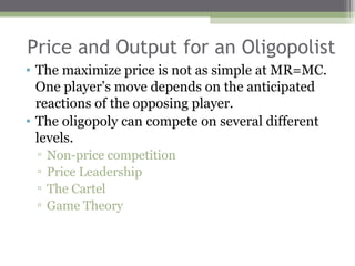 Price and Output for an Oligopolist
• The maximize price is not as simple at MR=MC.
  One player’s move depends on the anticipated
  reactions of the opposing player.
• The oligopoly can compete on several different
  levels.
 ▫   Non-price competition
 ▫   Price Leadership
 ▫   The Cartel
 ▫   Game Theory
 