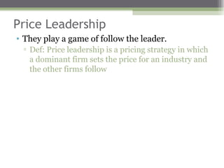 Price Leadership
• They play a game of follow the leader.
 ▫ Def: Price leadership is a pricing strategy in which
   a dominant firm sets the price for an industry and
   the other firms follow
 
