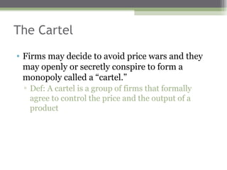 The Cartel
• Firms may decide to avoid price wars and they
  may openly or secretly conspire to form a
  monopoly called a “cartel.”
 ▫ Def: A cartel is a group of firms that formally
   agree to control the price and the output of a
   product
 