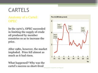 CARTELS
Anatomy of a Cartel:
OPEC

In the 1970’s, OPEC succeeded
in limiting the supply of crude
oil produced by member
countries so as to increase the
price.

After 1980, however, the market
imploded. Price fell almost as
much as it had risen.

What happened? Why was the
cartel’s success so short-lived?
                               Monopolistic Competition and Oligopoly

                                                                        28
 