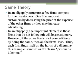 Game Theory
• In an oligopoly structure, a few firms compete
  for their customers. One firm may gain
  customers by decreasing the price at the expense
  of the other firms or they may increase
  advertising.
• In an oligopoly, the important element is those
  firms that do not follow suit will lose customers.
  However, if the other firms react competitively
  by doing the same, then all the firms lose. Thus,
  each firm finds itself on the horns of a dilemma-
  this example is known as the classic “prisoner’s
  dilemma.”
 