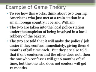 Example of Game Theory
• To see how this works, think about two touring
  Americans who just met at a train station in a
  small foreign country : Joe and William.
• The two are taken into the local police station
  under the suspicion of being involved in a local
  robbery of the bakery.
• The two are told that it will make the polices’ job
  easier if they confess immediately, giving them 6
  months of jail time each. But they are also told
  that if one confesses and the other does not, then
  the one who confesses will get 6 months of jail
  time, but the one who does not confess will get
  12 months.
 