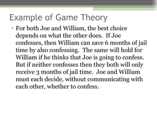 Example of Game Theory
• For both Joe and William, the best choice
  depends on what the other does. If Joe
  confesses, then William can save 6 months of jail
  time by also confessing. The same will hold for
  William if he thinks that Joe is going to confess.
  But if neither confesses then they both will only
  receive 3 months of jail time. Joe and William
  must each decide, without communicating with
  each other, whether to confess.
 