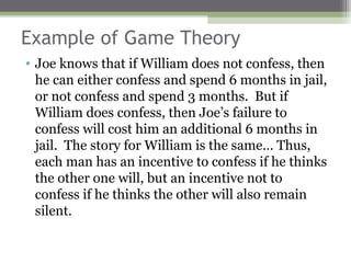 Example of Game Theory
• Joe knows that if William does not confess, then
  he can either confess and spend 6 months in jail,
  or not confess and spend 3 months. But if
  William does confess, then Joe’s failure to
  confess will cost him an additional 6 months in
  jail. The story for William is the same… Thus,
  each man has an incentive to confess if he thinks
  the other one will, but an incentive not to
  confess if he thinks the other will also remain
  silent.
 