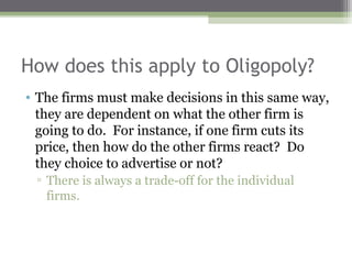 How does this apply to Oligopoly?
• The firms must make decisions in this same way,
  they are dependent on what the other firm is
  going to do. For instance, if one firm cuts its
  price, then how do the other firms react? Do
  they choice to advertise or not?
 ▫ There is always a trade-off for the individual
   firms.
 