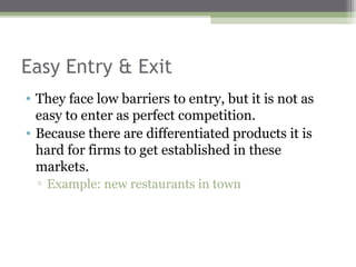 Easy Entry & Exit
• They face low barriers to entry, but it is not as
  easy to enter as perfect competition.
• Because there are differentiated products it is
  hard for firms to get established in these
  markets.
  ▫ Example: new restaurants in town
 