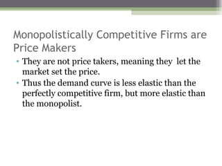 Monopolistically Competitive Firms are
Price Makers
• They are not price takers, meaning they let the
  market set the price.
• Thus the demand curve is less elastic than the
  perfectly competitive firm, but more elastic than
  the monopolist.
 