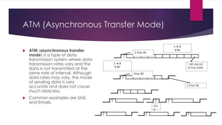 ATM (Asynchronous Transfer Mode)
 ATM (asynchronous transfer
mode) is a type of data
transmission system where data
transmission rates vary and the
data is not transmitted at the
same rate of interval. Although
data rates may vary, the mode
of sending data is very
accurate and does not cause
much data loss.
 Common examples are SMS
and Emails.
1 Bit star bit
of low state
2 Strip Bit
S  R
8 Bit
S  R
8 Bit
2 Start Bit
Stop Bit
Ga
p
 