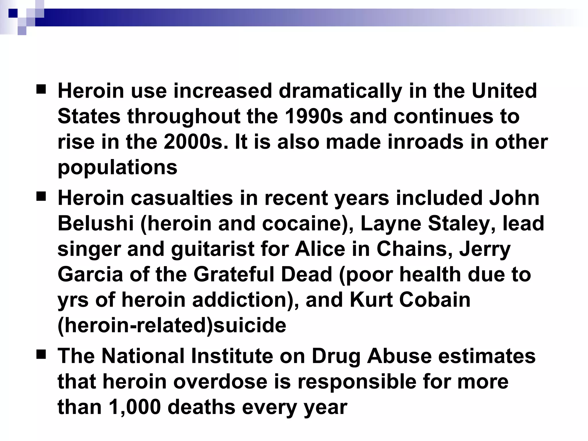 Heroin use increased dramatically in the United States throughout the 1990s and continues to rise in the 2000s. It is also made inroads in other populations Heroin casualties in recent years included John Belushi (heroin and cocaine), Layne Staley, lead singer and guitarist for Alice in Chains, Jerry Garcia of the Grateful Dead (poor health due to yrs of heroin addiction), and Kurt Cobain (heroin-related)suicide The National Institute on Drug Abuse estimates that heroin overdose is responsible for more than 1,000 deaths every year 