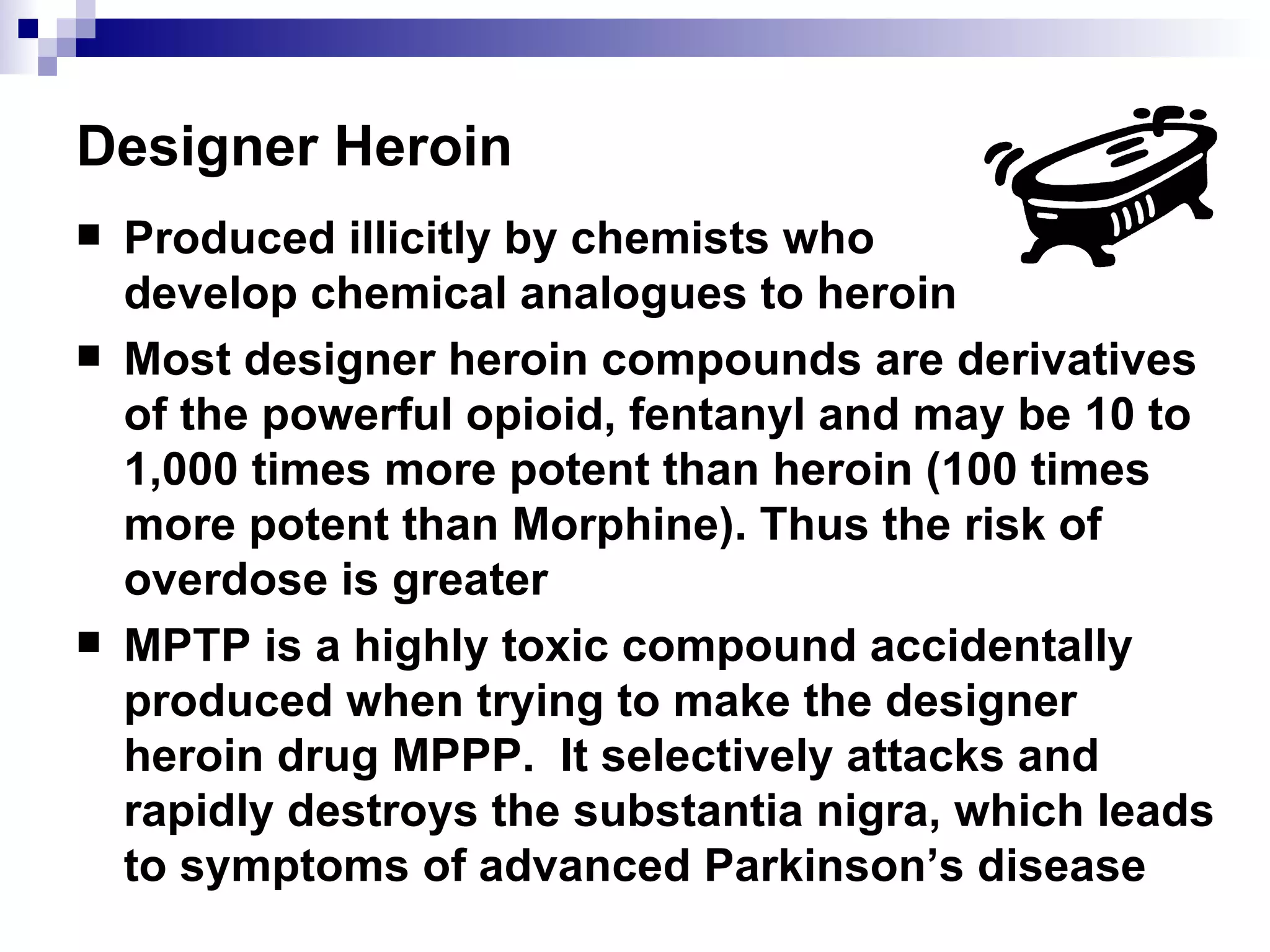 Designer Heroin Produced illicitly by chemists who  develop chemical analogues to heroin Most designer heroin compounds are derivatives of the powerful opioid, fentanyl and may be 10 to 1,000 times more potent than heroin (100 times more potent than Morphine). Thus the risk of overdose is greater MPTP is a highly toxic compound accidentally produced when trying to make the designer heroin drug MPPP.  It selectively attacks and rapidly destroys the substantia nigra, which leads to symptoms of advanced Parkinson’s disease 