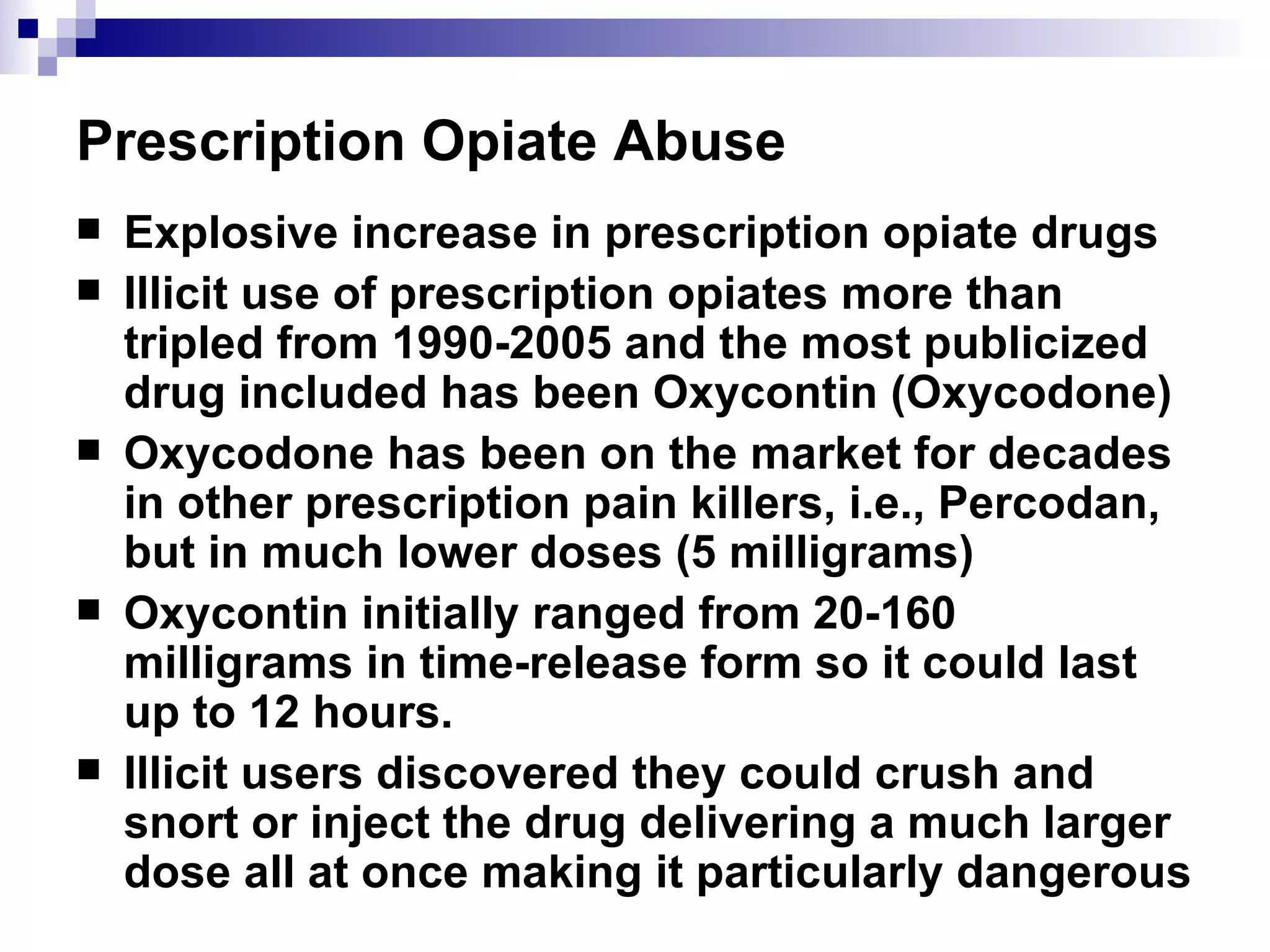 Prescription Opiate Abuse Explosive increase in prescription opiate drugs Illicit use of prescription opiates more than tripled from 1990-2005 and the most publicized drug included has been Oxycontin (Oxycodone) Oxycodone has been on the market for decades in other prescription pain killers, i.e., Percodan, but in much lower doses (5 milligrams) Oxycontin initially ranged from 20-160 milligrams in time-release form so it could last up to 12 hours. Illicit users discovered they could crush and snort or inject the drug delivering a much larger dose all at once making it particularly dangerous 