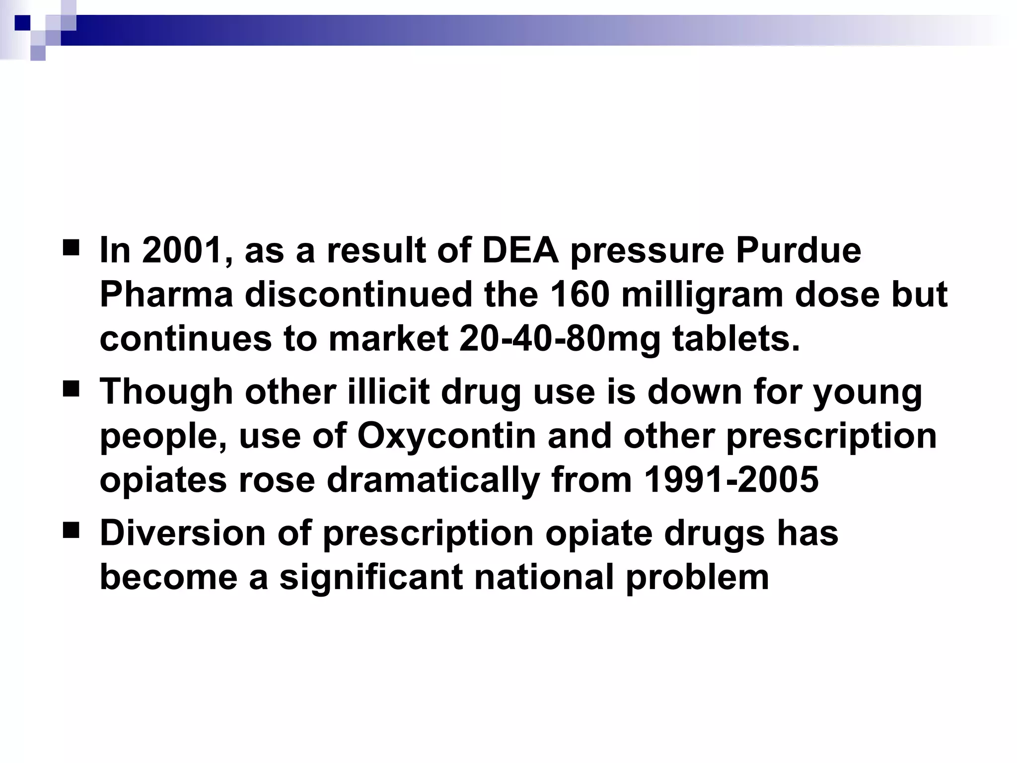 In 2001, as a result of DEA pressure Purdue Pharma discontinued the 160 milligram dose but continues to market 20-40-80mg tablets. Though other illicit drug use is down for young people, use of Oxycontin and other prescription opiates rose dramatically from 1991-2005 Diversion of prescription opiate drugs has become a significant national problem 