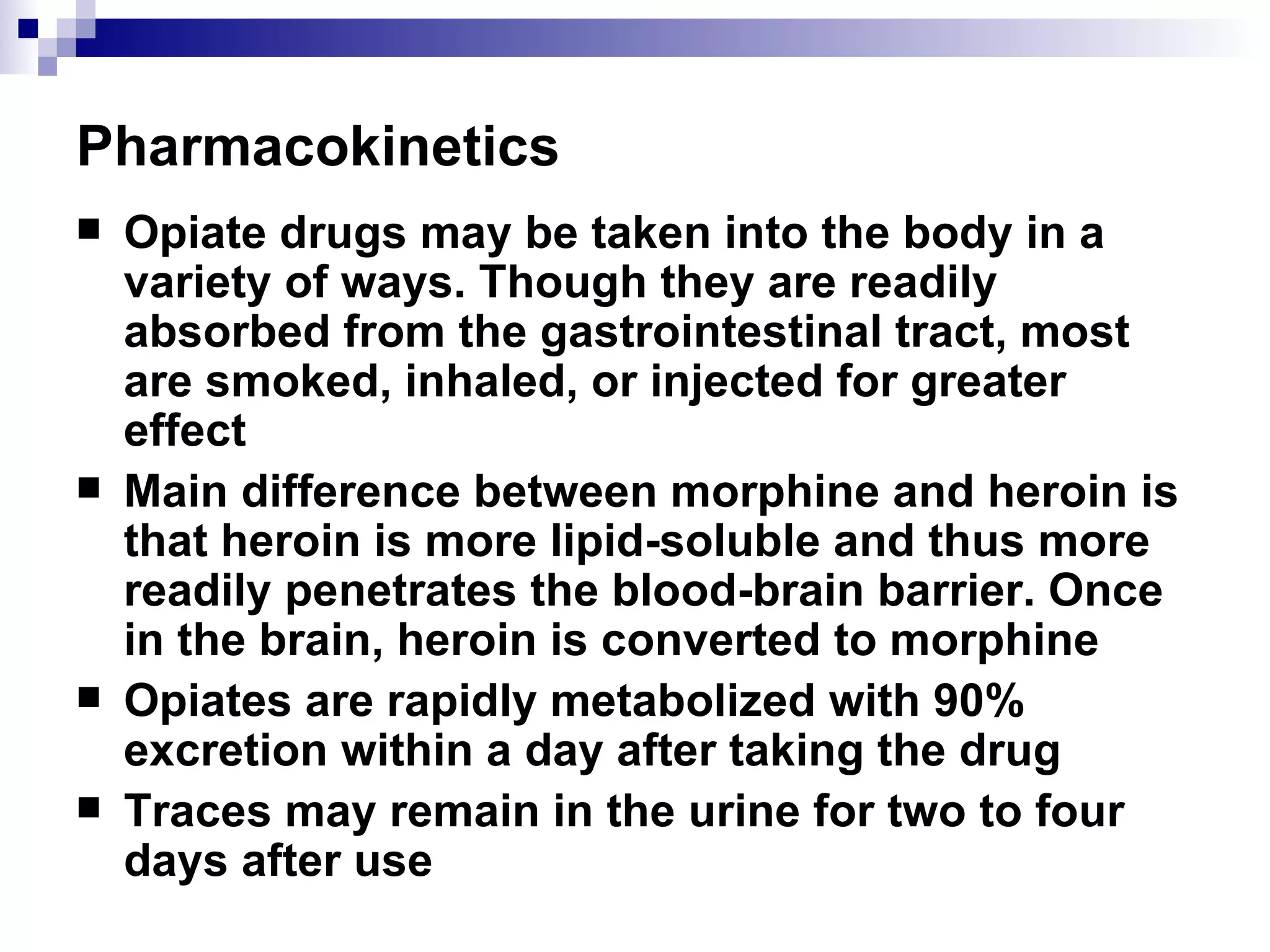 Pharmacokinetics Opiate drugs may be taken into the body in a variety of ways. Though they are readily absorbed from the gastrointestinal tract, most are smoked, inhaled, or injected for greater effect Main difference between morphine and heroin is that heroin is more lipid-soluble and thus more readily penetrates the blood-brain barrier. Once in the brain, heroin is converted to morphine Opiates are rapidly metabolized with 90% excretion within a day after taking the drug Traces may remain in the urine for two to four days after use 