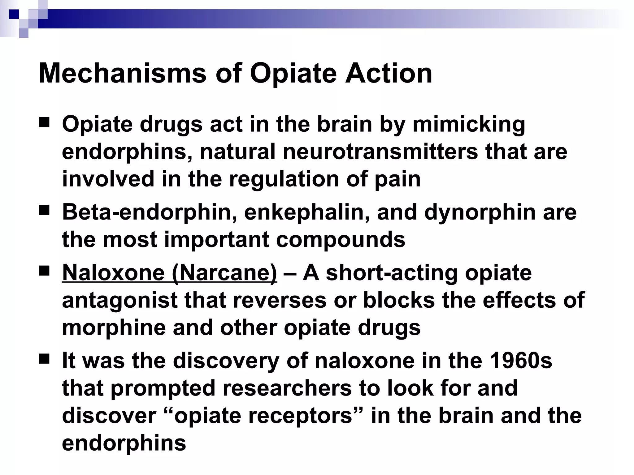 Mechanisms of Opiate Action Opiate drugs act in the brain by mimicking endorphins, natural neurotransmitters that are involved in the regulation of pain Beta-endorphin, enkephalin, and dynorphin are the most important compounds Naloxone (Narcane)  – A short-acting opiate antagonist that reverses or blocks the effects of morphine and other opiate drugs It was the discovery of naloxone in the 1960s that prompted researchers to look for and discover “opiate receptors” in the brain and the endorphins 