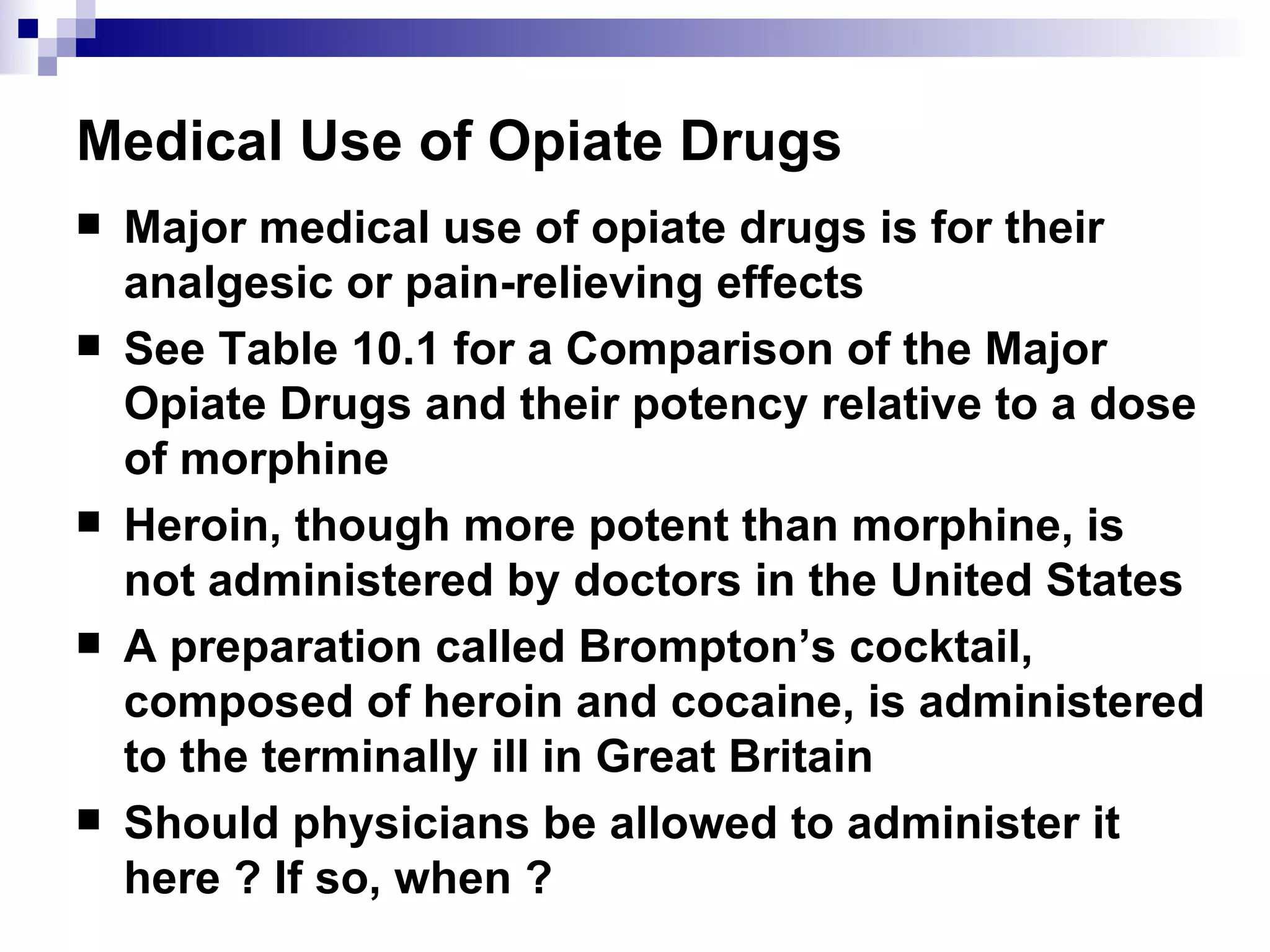 Medical Use of Opiate Drugs Major medical use of opiate drugs is for their analgesic or pain-relieving effects See Table 10.1 for a Comparison of the Major Opiate Drugs and their potency relative to a dose of morphine Heroin, though more potent than morphine, is not administered by doctors in the United States A preparation called Brompton’s cocktail, composed of heroin and cocaine, is administered to the terminally ill in Great Britain Should physicians be allowed to administer it here ? If so, when ?  