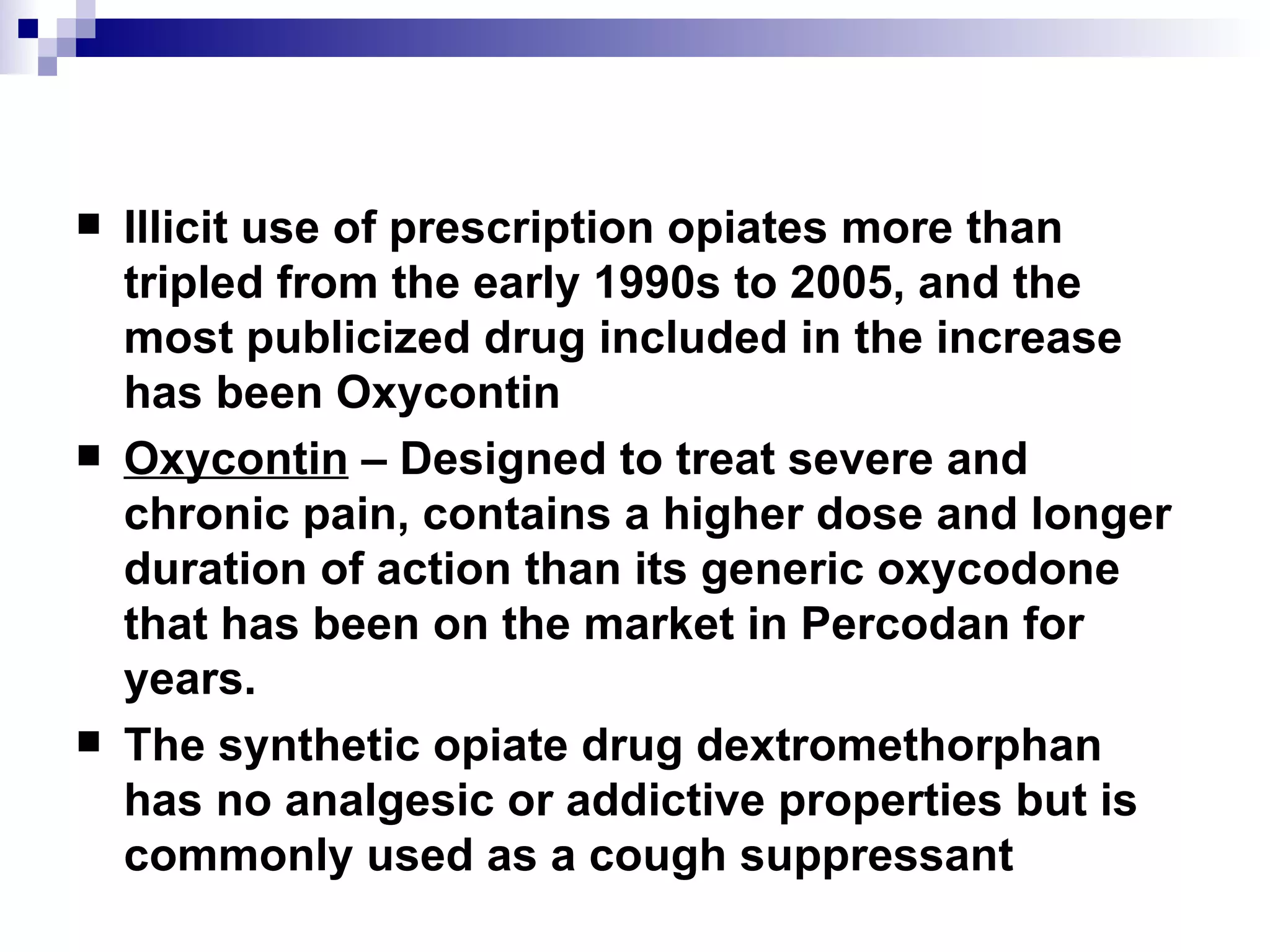 Illicit use of prescription opiates more than tripled from the early 1990s to 2005, and the most publicized drug included in the increase has been  Oxycontin Oxycontin  – Designed to treat severe and chronic pain, contains a higher dose and longer duration of action than its generic oxycodone that has been on the market in Percodan for years. The synthetic opiate drug  dextromethorphan  has no analgesic or addictive properties but is commonly used as a cough suppressant 