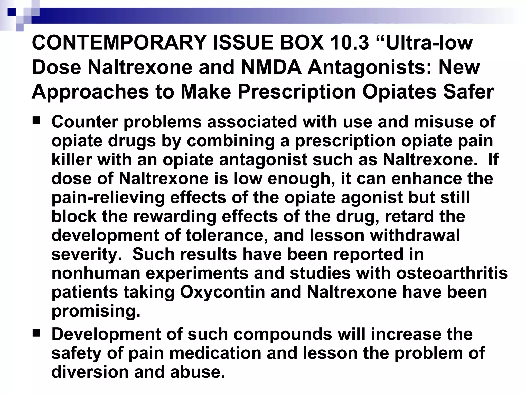CONTEMPORARY ISSUE BOX 10.3 “Ultra-low Dose Naltrexone and NMDA Antagonists: New Approaches to Make Prescription Opiates Safer  Counter problems associated with use and misuse of opiate drugs by combining a prescription opiate pain killer with an opiate antagonist such as Naltrexone.  If dose of Naltrexone is low enough, it can enhance the pain-relieving effects of the opiate agonist but still block the rewarding effects of the drug, retard the development of tolerance, and lesson withdrawal severity.  Such results have been reported in nonhuman experiments and studies with osteoarthritis patients taking Oxycontin and Naltrexone have been promising. Development of such compounds will increase the safety of pain medication and lesson the problem of diversion and abuse. 
