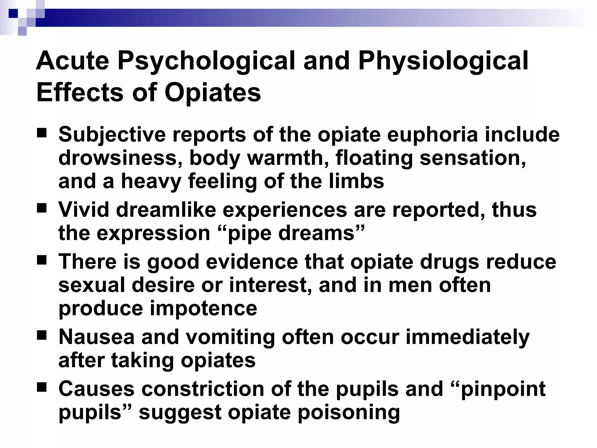 Acute Psychological and Physiological Effects of Opiates Subjective reports of the opiate euphoria include drowsiness, body warmth, floating sensation, and a heavy feeling of the limbs Vivid dreamlike experiences are reported, thus the expression “pipe dreams” There is good evidence that opiate drugs reduce sexual desire or interest, and in men often produce impotence  Nausea and vomiting often occur immediately after taking opiates Causes constriction of the pupils and “pinpoint pupils” suggest opiate poisoning 