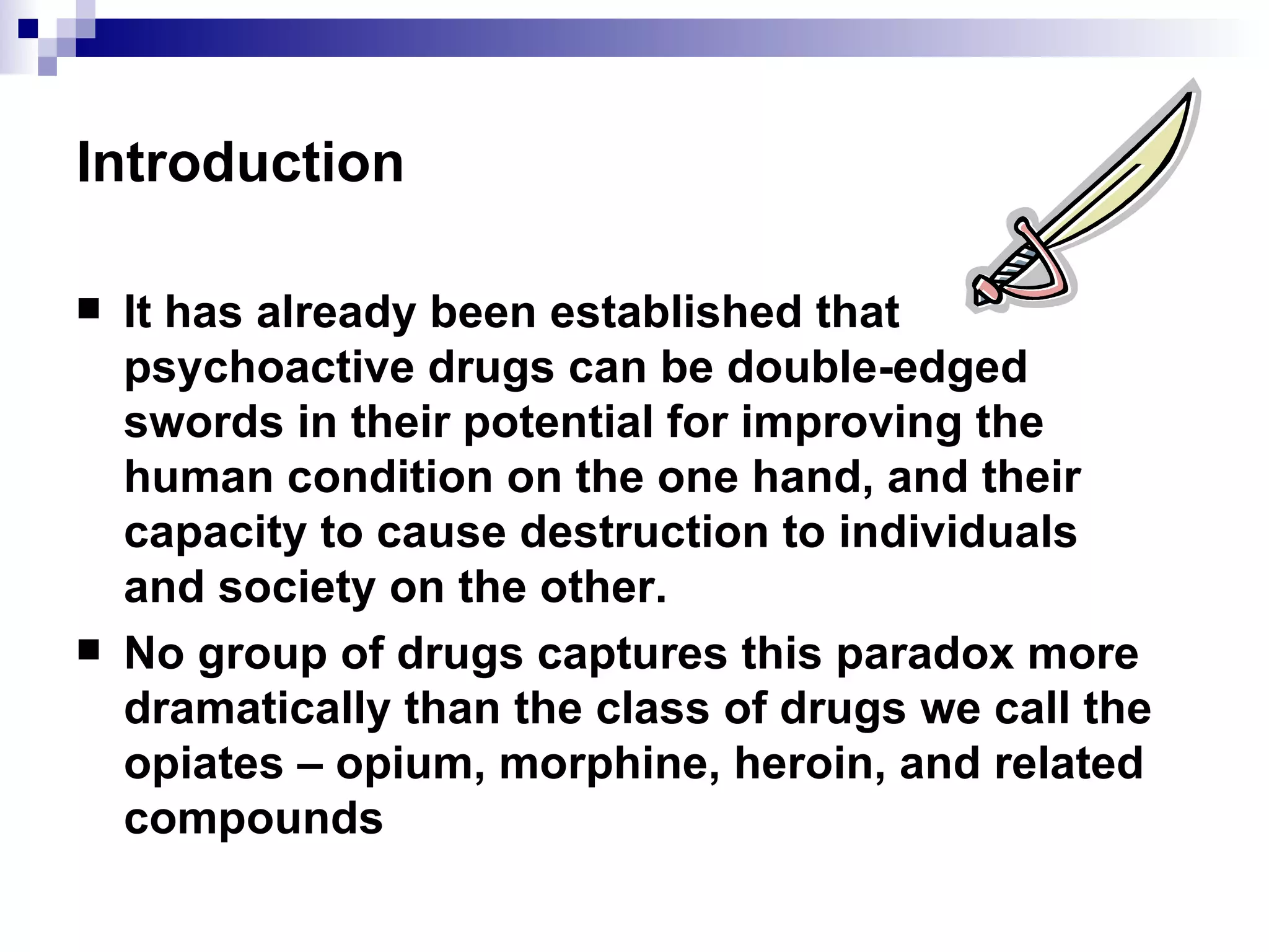 Introduction It has already been established that psychoactive drugs can be double-edged swords in their potential for improving the human condition on the one hand, and their capacity to cause destruction to individuals and society on the other. No group of drugs captures this paradox more dramatically than the class of drugs we call the opiates – opium, morphine, heroin, and related compounds 