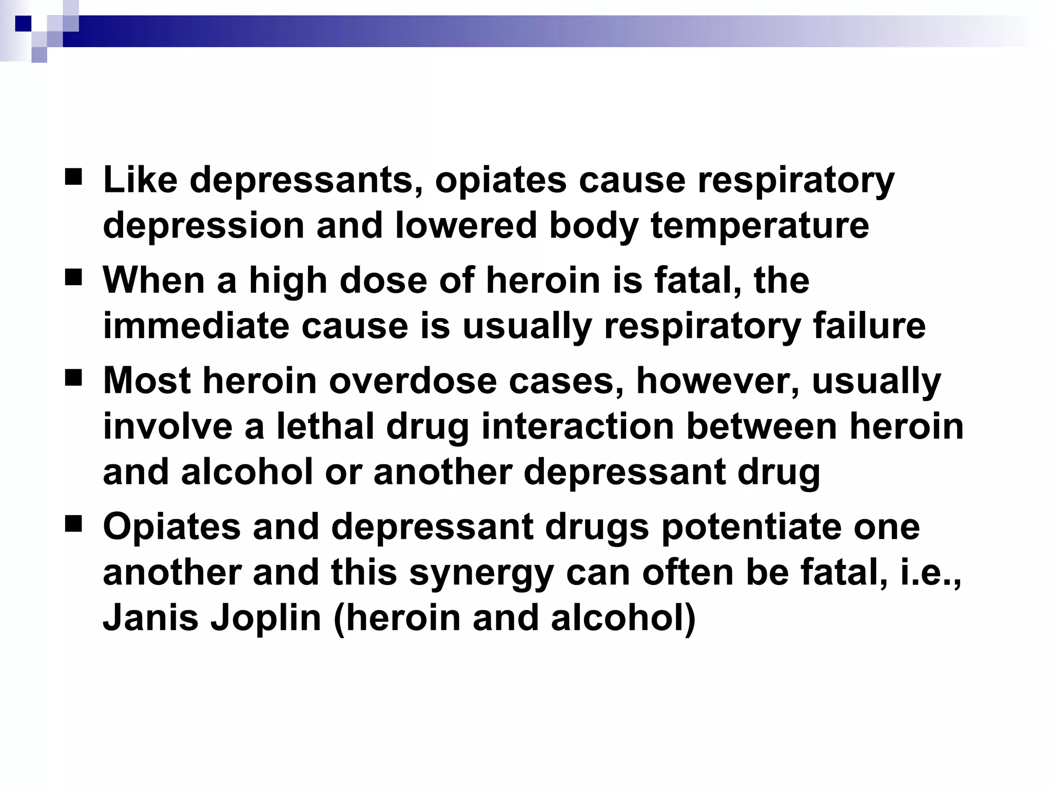 Like depressants, opiates cause respiratory depression and lowered body temperature When a high dose of heroin is fatal, the immediate cause is usually respiratory failure  Most heroin overdose cases, however, usually involve a lethal drug interaction between heroin and alcohol or another depressant drug Opiates and depressant drugs potentiate one another and this synergy can often be fatal, i.e., Janis Joplin (heroin and alcohol) 