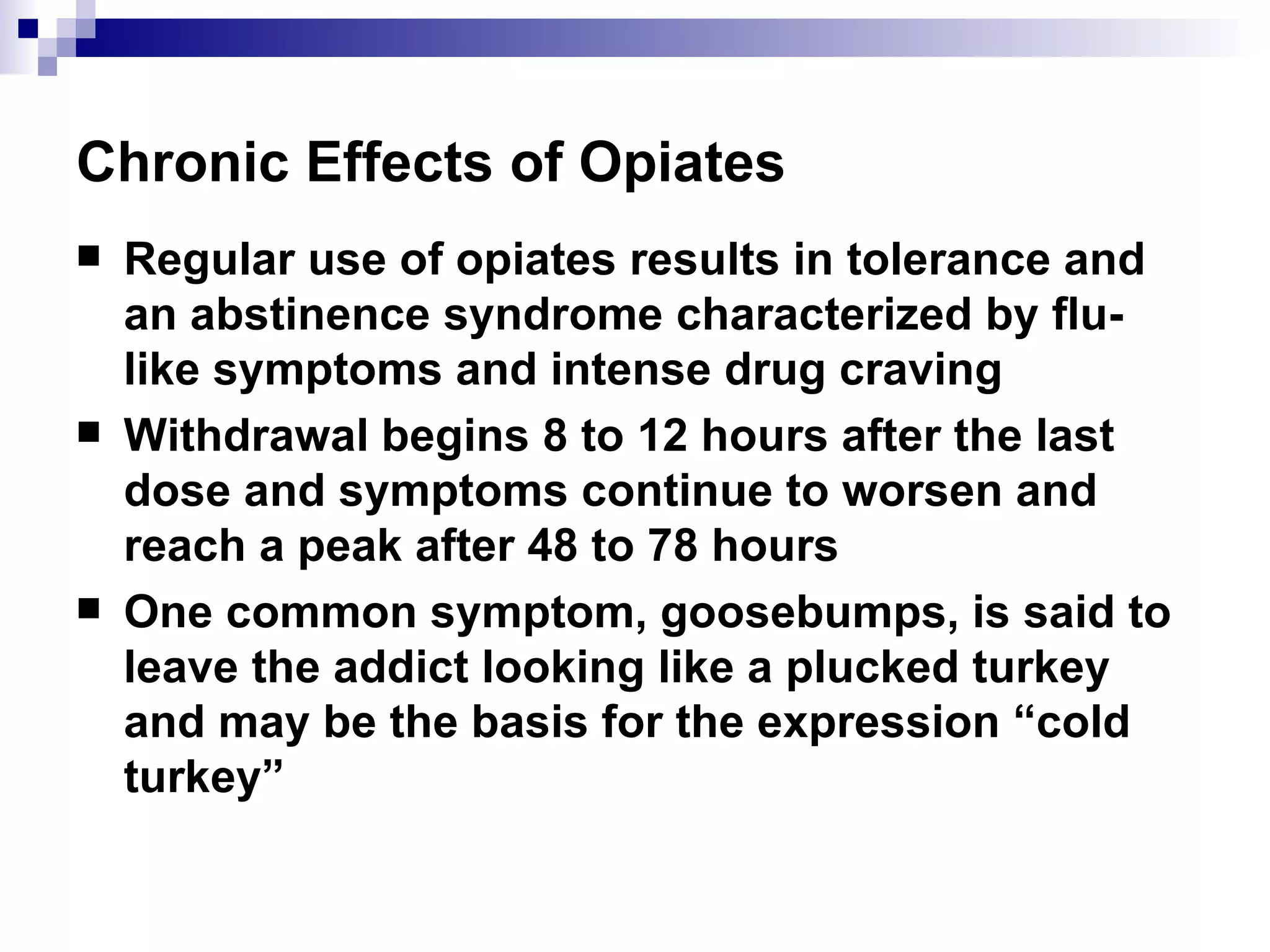 Chronic Effects of Opiates Regular use of opiates results in tolerance and an abstinence syndrome characterized by flu-like symptoms and intense drug craving Withdrawal begins 8 to 12 hours after the last dose and symptoms continue to worsen and reach a peak after 48 to 78 hours One common symptom, goosebumps, is said to leave the addict looking like a plucked turkey and may be the basis for the expression “cold turkey” 