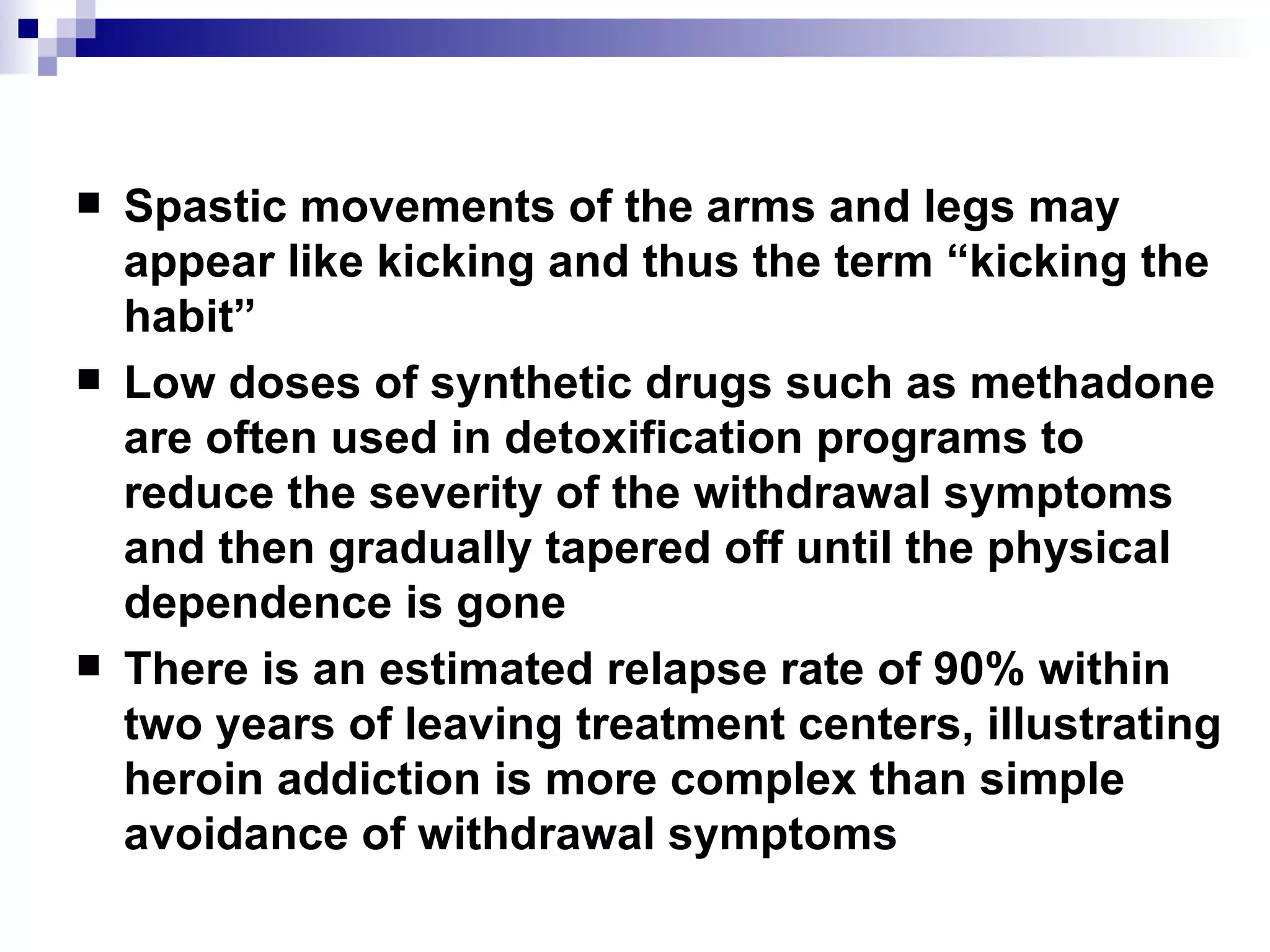 Spastic movements of the arms and legs may appear like kicking and thus the term “kicking the habit” Low doses of synthetic drugs such as methadone are often used in detoxification programs to reduce the severity of the withdrawal symptoms and then gradually tapered off until the physical dependence is gone  There is an estimated relapse rate of 90% within two years of leaving treatment centers, illustrating heroin addiction is more complex than simple avoidance of withdrawal symptoms 