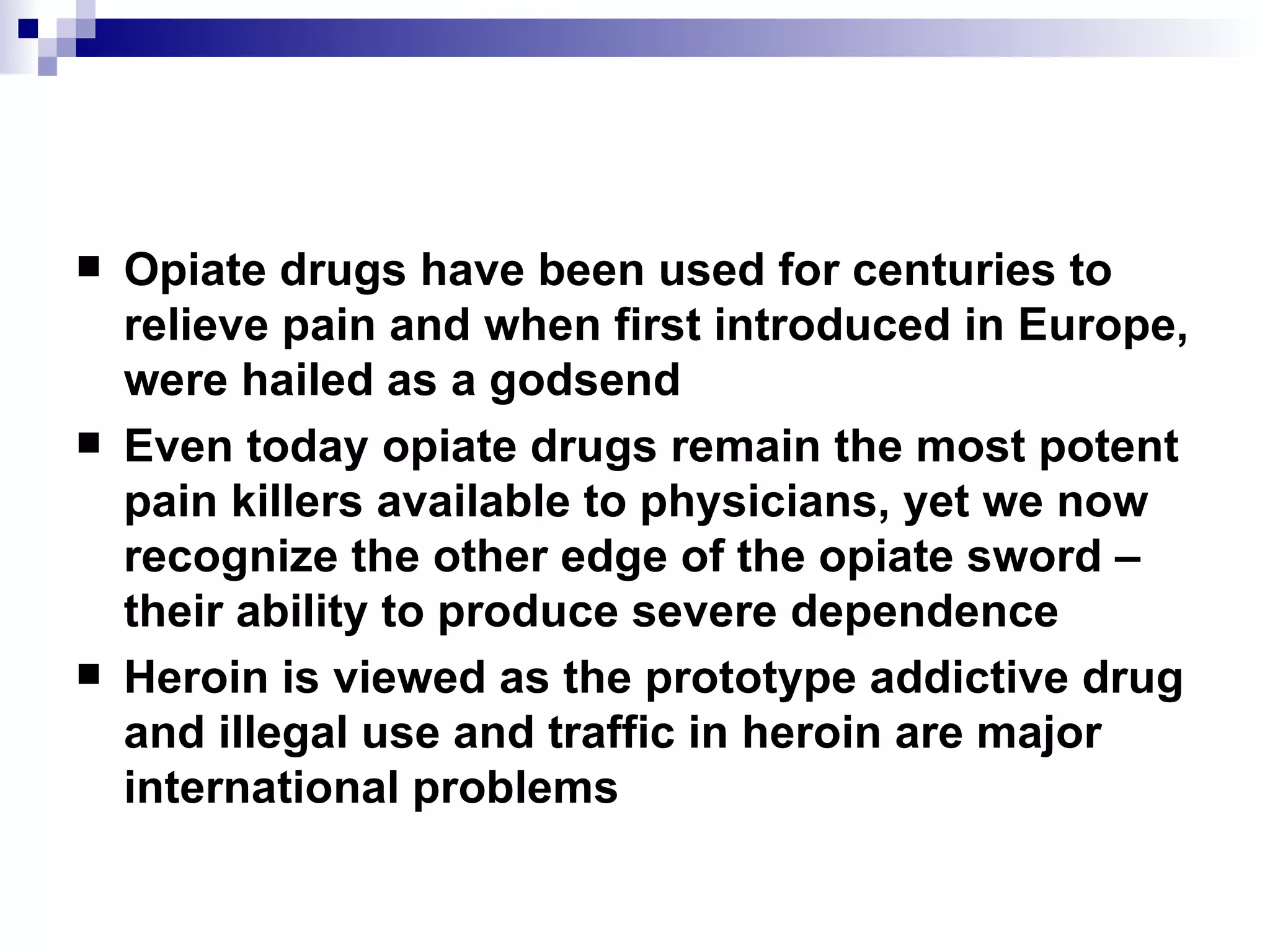 Opiate drugs have been used for centuries to relieve pain and when first introduced in Europe, were hailed as a godsend Even today opiate drugs remain the most potent pain killers available to physicians, yet we now recognize the other edge of the opiate sword – their ability to produce severe dependence Heroin is viewed as the prototype addictive drug and illegal use and traffic in heroin are major international problems 